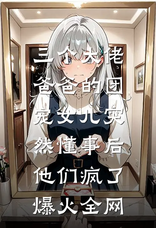 三个大佬爸爸的团宠女儿突然懂事后，他们疯了爆火全网