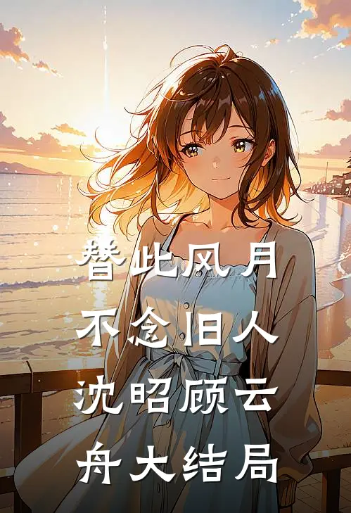 替此风月，不念旧人沈昭顾云舟大结局