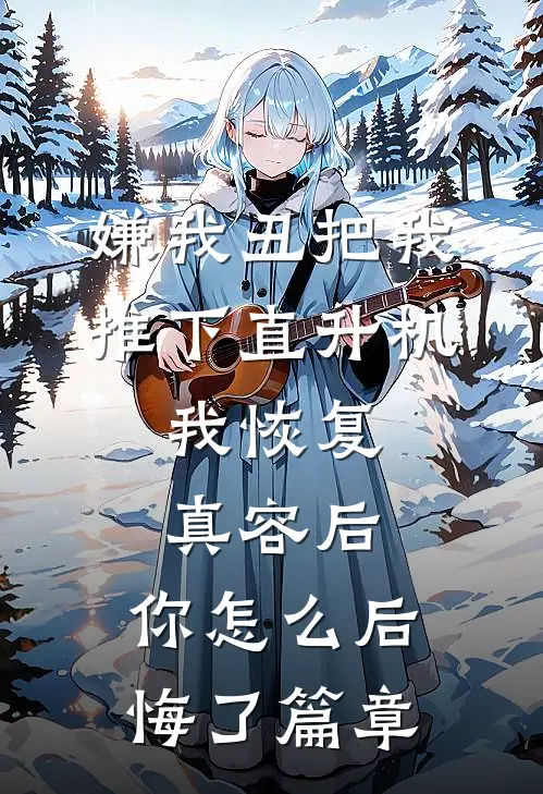 嫌我丑把我推下直升机，我恢复真容后，你怎么后悔了篇章