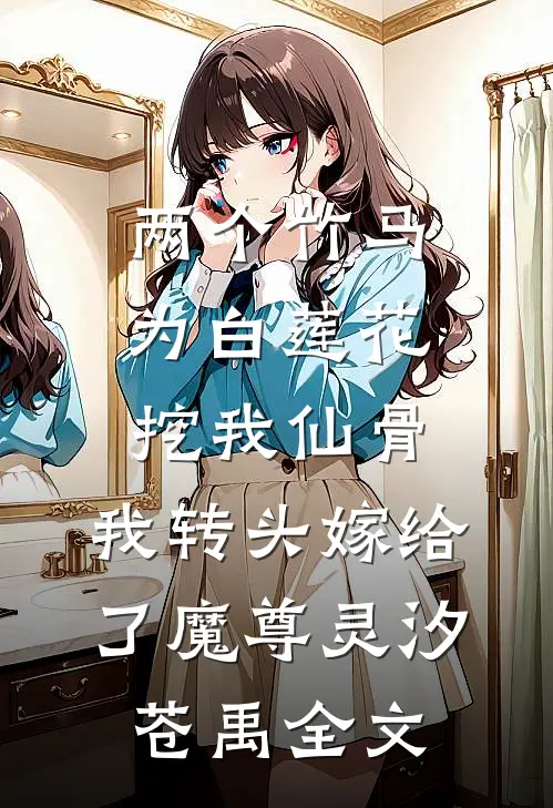 两个竹马为白莲花挖我仙骨，我转头嫁给了魔尊灵汐苍禹全文