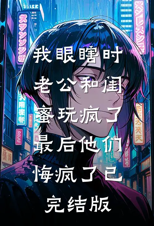 我眼瞎时老公和闺蜜玩疯了，最后他们悔疯了已完结版