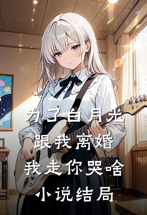 为了白月光跟我离婚，我走你哭啥小说结局