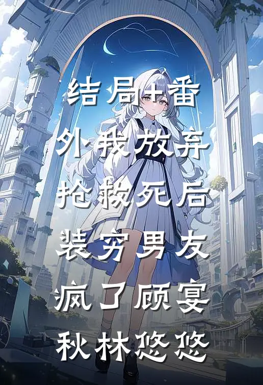 结局+番外我放弃抢救死后，装穷男友疯了顾宴秋林悠悠