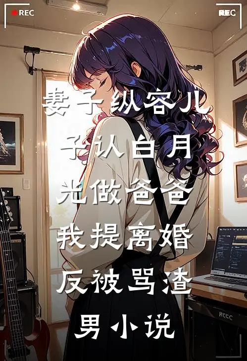 妻子纵容儿子认白月光做爸爸，我提离婚反被骂渣男小说