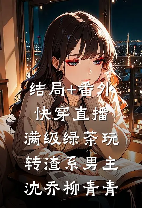 结局+番外快穿直播：满级绿茶玩转渣系男主沈乔柳青青