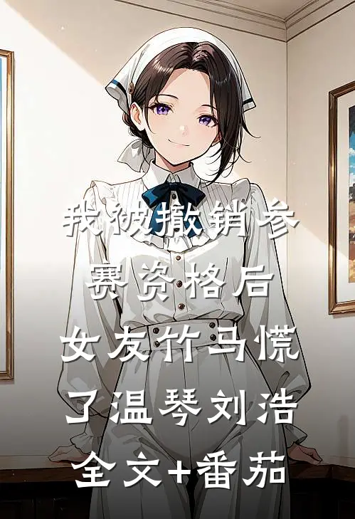 我被撤销参赛资格后，女友竹马慌了温琴刘浩全文+番茄