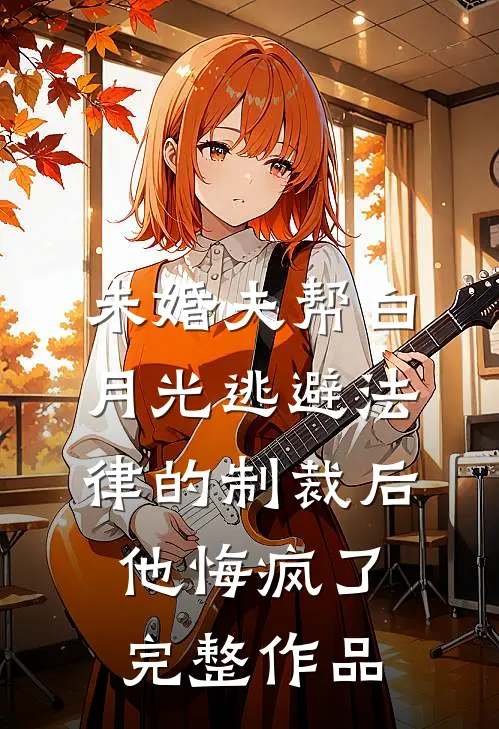 未婚夫帮白月光逃避法律的制裁后，他悔疯了完整作品