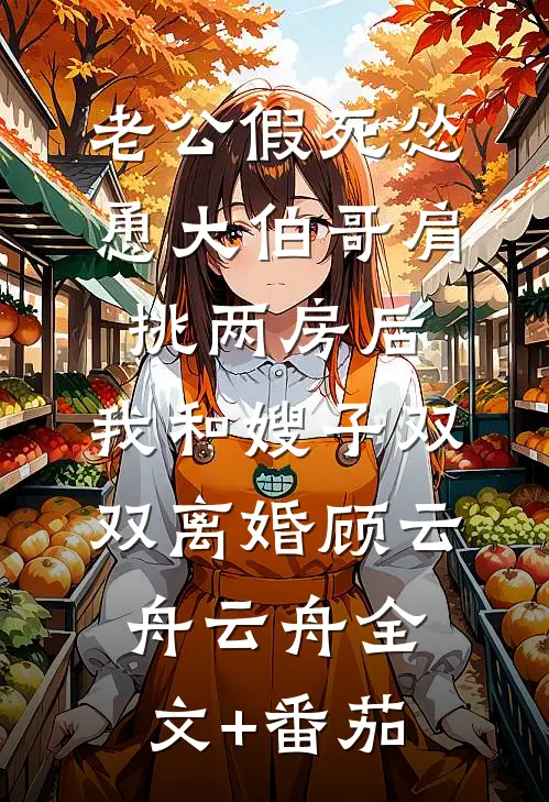 老公假死怂恿大伯哥肩挑两房后，我和嫂子双双离婚顾云舟云舟全文+番茄
