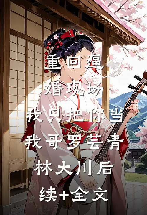 重回逼婚现场，我只把你当我哥罗芸青林大川后续+全文