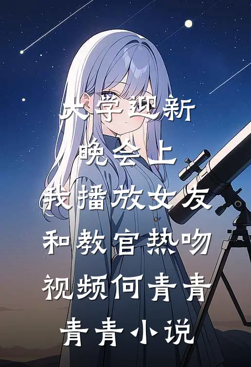 大学迎新晚会上，我播放女友和教官热吻视频何青青青青小说
