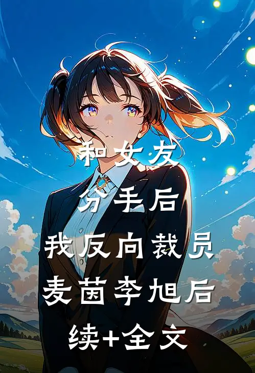 和女友分手后，我反向裁员麦茵李旭后续+全文