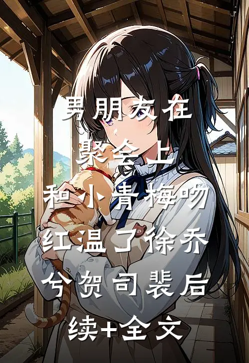 男朋友在聚会上，和小青梅吻红温了徐乔兮贺司裴后续+全文