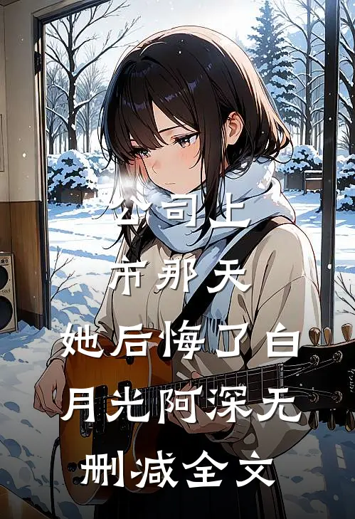 公司上市那天，她后悔了白月光阿深无删减全文