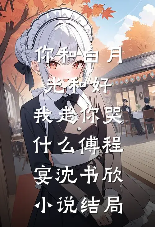 你和白月光和好，我走你哭什么傅程宴沈书欣小说结局