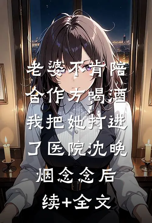 老婆不肯陪合作方喝酒，我把她打进了医院沈晚烟念念后续+全文