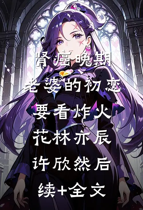 肾癌晚期，老婆的初恋要看炸火花林亦辰许欣然后续+全文
