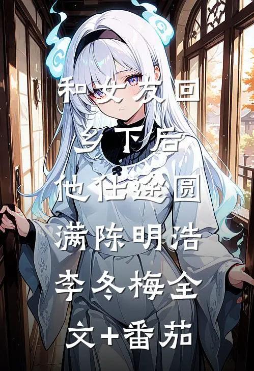 和女友回乡下后，他仕途圆满陈明浩李冬梅全文+番茄