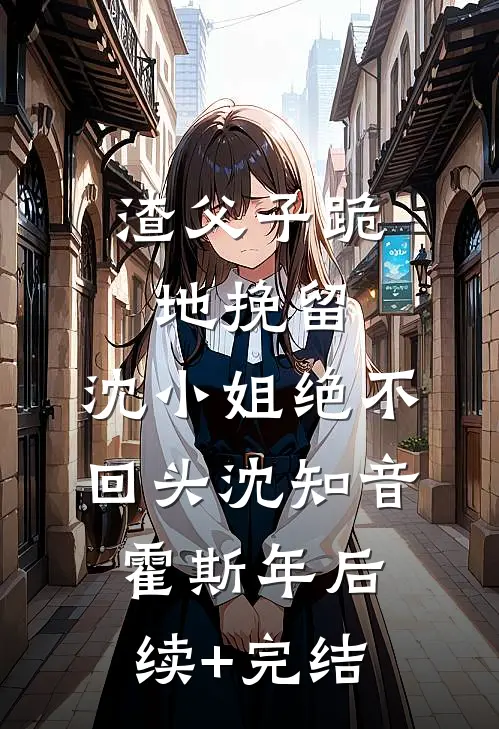渣父子跪地挽留，沈小姐绝不回头沈知音霍斯年后续+完结