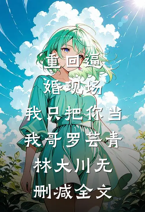 重回逼婚现场，我只把你当我哥罗芸青林大川无删减全文