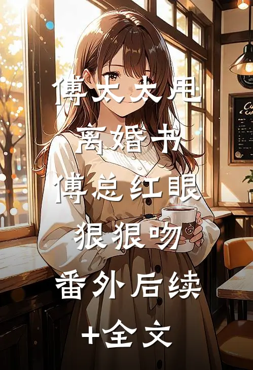 傅太太甩离婚书,傅总红眼狠狠吻： 番外 后续+全文