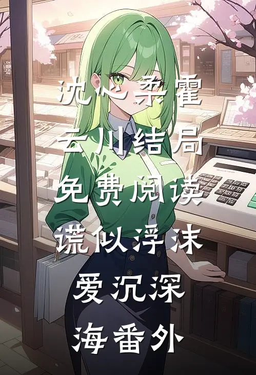 沈心柔霍云川结局免费阅读谎似浮沫，爱沉深海番外