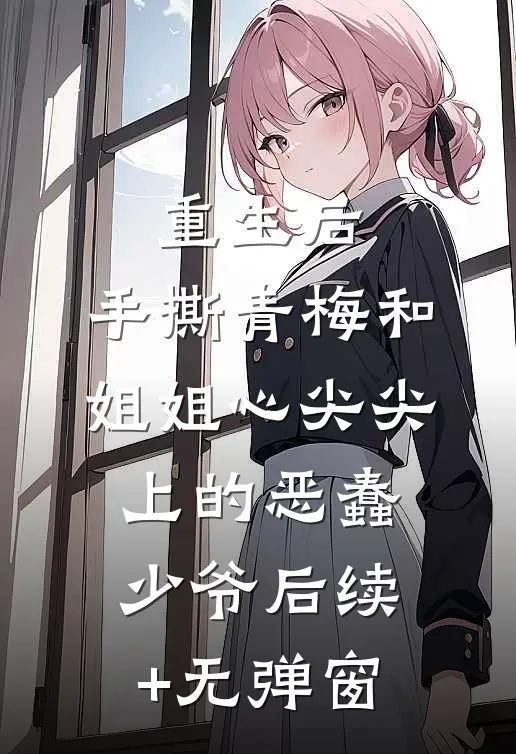 重生后，手撕青梅和姐姐心尖尖上的恶蠢少爷后续+无弹窗