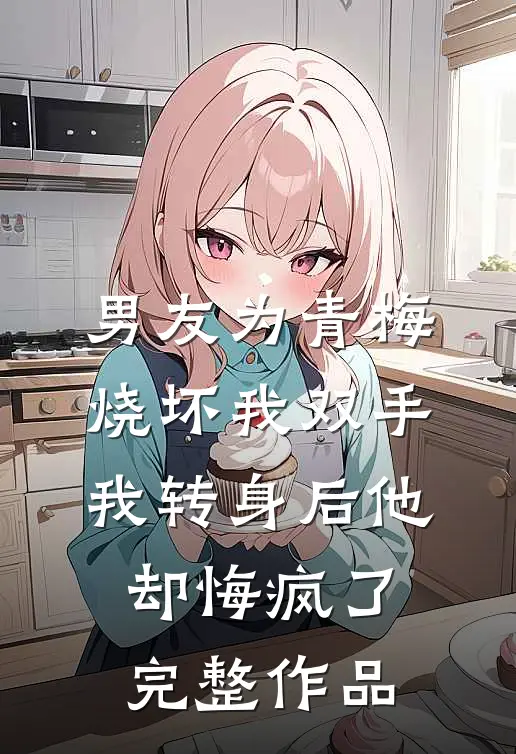 男友为青梅烧坏我双手，我转身后他却悔疯了完整作品