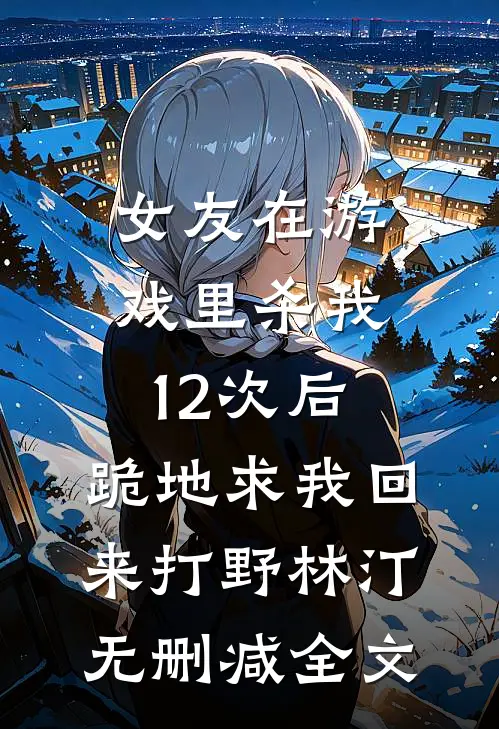 女友在游戏里杀我12次后，跪地求我回来打野林汀无删减全文