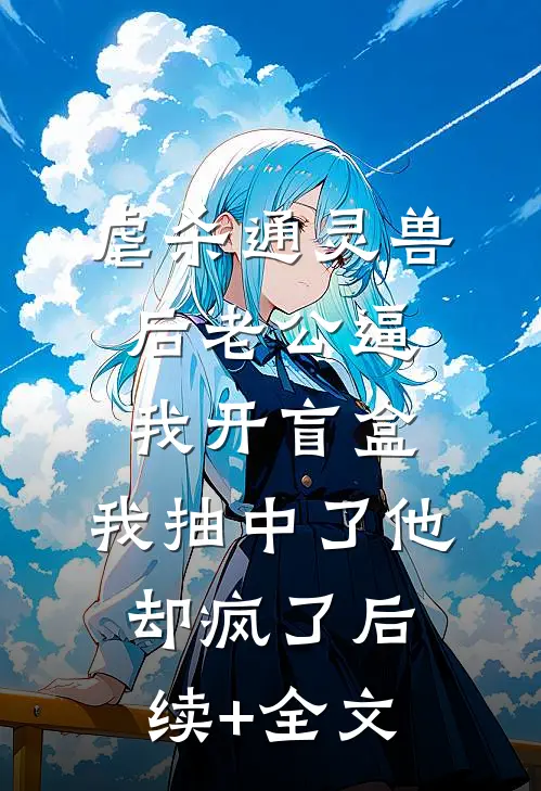 虐杀通灵兽后老公逼我开盲盒，我抽中了他却疯了后续+全文