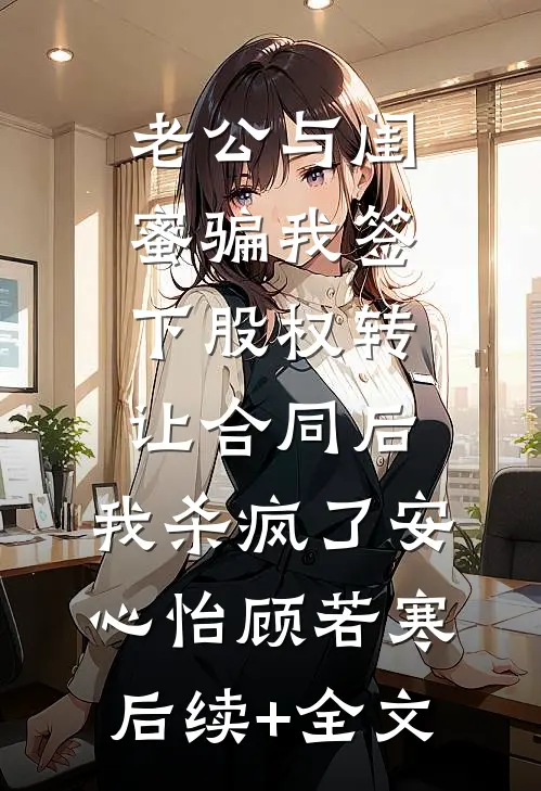 老公与闺蜜骗我签下股权转让合同后，我杀疯了安心怡顾若寒后续+全文