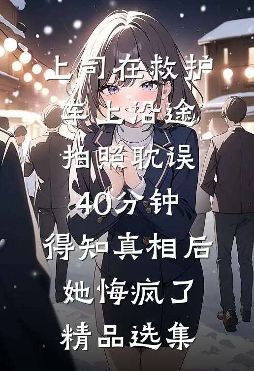 上司在救护车上沿途拍照耽误40分钟，得知真相后她悔疯了精品选集