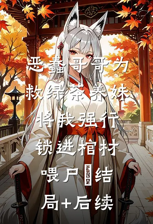 恶蠢哥哥为救绿茶养妹，将我强行锁进棺材喂尸蟞结局+后续