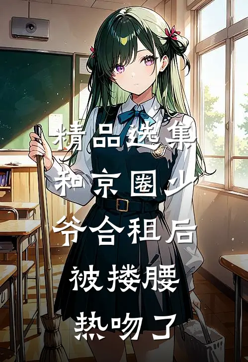 精品选集和京圈少爷合租后，被搂腰热吻了