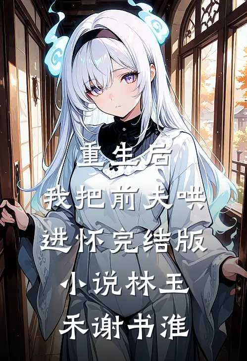 重生后，我把前夫哄进怀完结版小说林玉禾谢书淮
