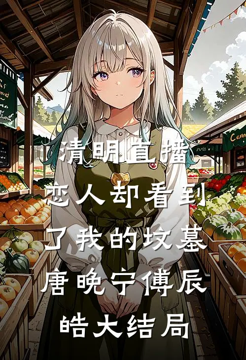 清明直播，恋人却看到了我的坟墓唐晚宁傅辰皓大结局