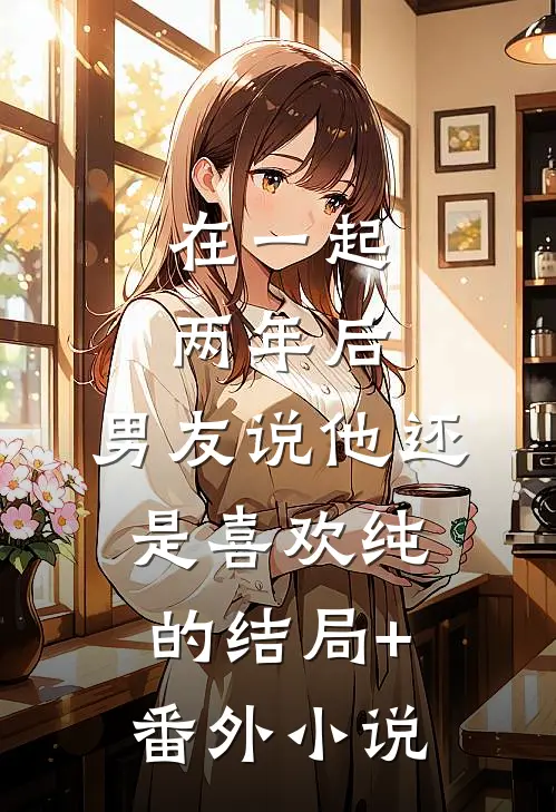在一起两年后，男友说他还是喜欢纯的结局+番外小说