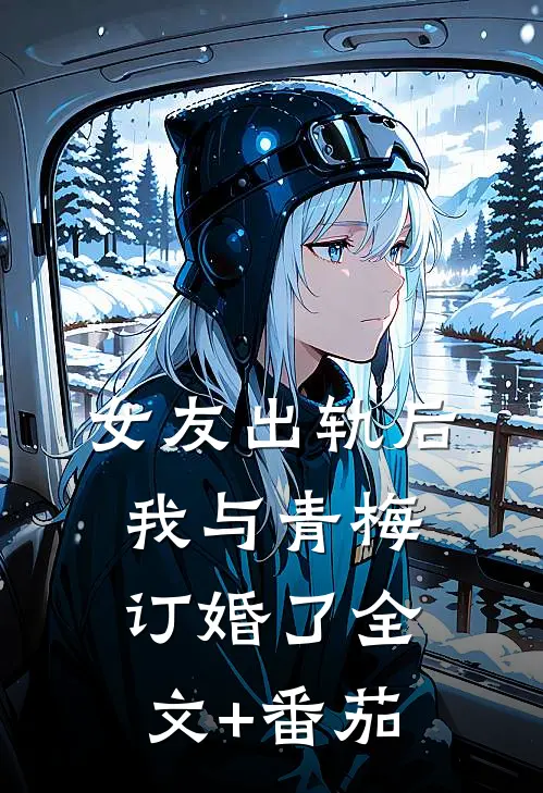 女友出轨后，我与青梅订婚了全文+番茄